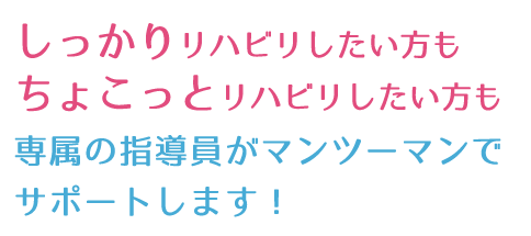 しっかりリハビリしたい方も、ちょこっとリハビリしたい方も、専属の指導員がマンツーマンでサポートします！